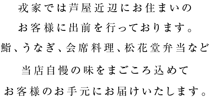 戎家では芦屋近辺にお住まいのお客様に出前を行っております。鮨、うなぎ、会席料理、松花堂弁当など当店自慢の味をまごころ込めてお客様のお手元にお届けいたします。
